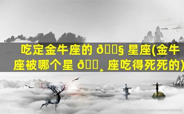 吃定金牛座的 🐧 星座(金牛座被哪个星 🕸 座吃得死死的)